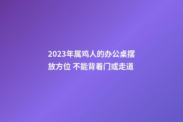 2023年属鸡人的办公桌摆放方位 不能背着门或走道